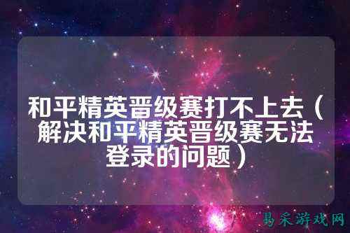 和平精英晋级赛打不上去（解决和平精英晋级赛无法登录的问题）