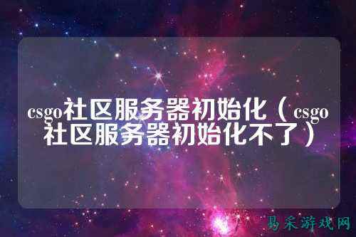 csgo社区服务器初始化（csgo社区服务器初始化不了）
