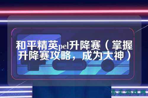和平精英pel升降赛（掌握升降赛攻略，成为大神）