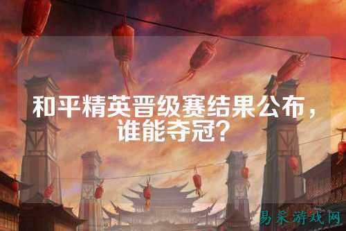 和平精英晋级赛结果公布，谁能夺冠？