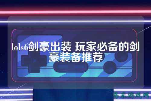 lols6剑豪出装 玩家必备的剑豪装备推荐