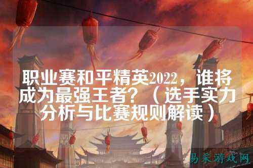 职业赛和平精英2022，谁将成为最强王者？（选手实力分析与比赛规则解读）