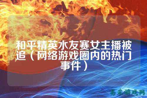 和平精英水友赛女主播被追（网络游戏圈内的热门事件）