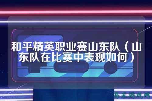 和平精英职业赛山东队（山东队在比赛中表现如何）
