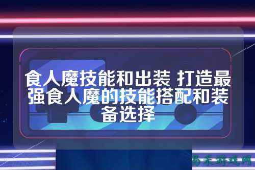 食人魔技能和出装 打造最强食人魔的技能搭配和装备选择