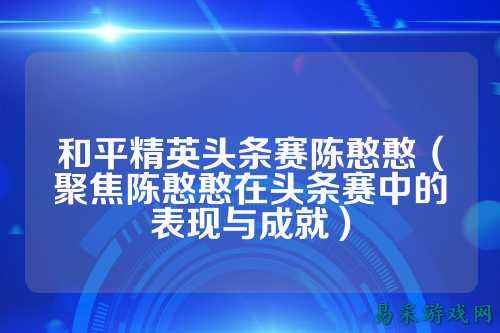 和平精英头条赛陈憨憨（聚焦陈憨憨在头条赛中的表现与成就）