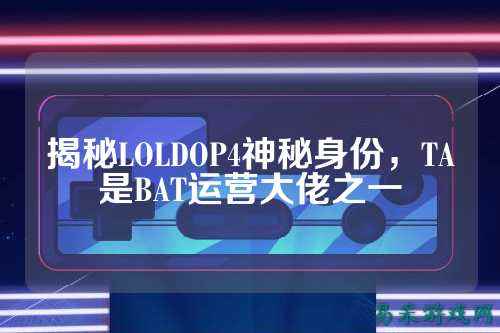 揭秘LOLDOP4神秘身份，TA是BAT运营大佬之一