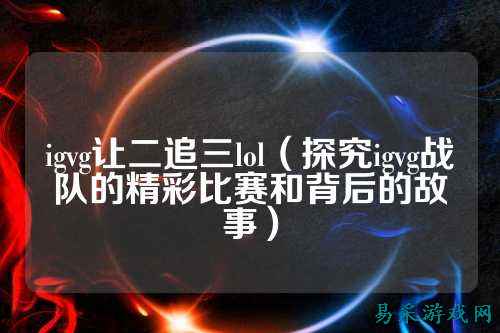 igvg让二追三lol（探究igvg战队的精彩比赛和背后的故事）