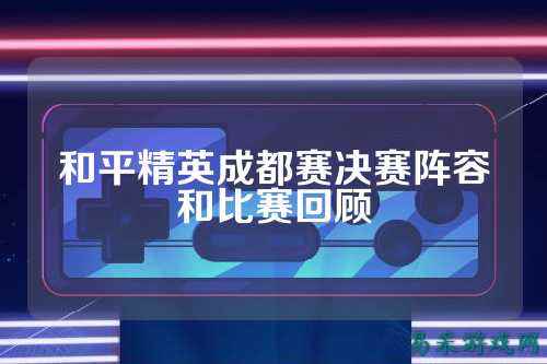和平精英成都赛决赛阵容和比赛回顾