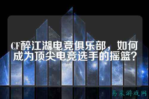 CF醉江湖电竞俱乐部，如何成为顶尖电竞选手的摇篮？