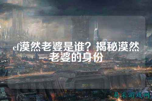 cf漠然老婆是谁？揭秘漠然老婆的身份