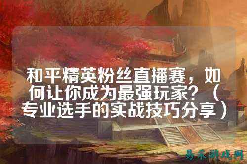 和平精英粉丝直播赛，如何让你成为最强玩家？（专业选手的实战技巧分享）