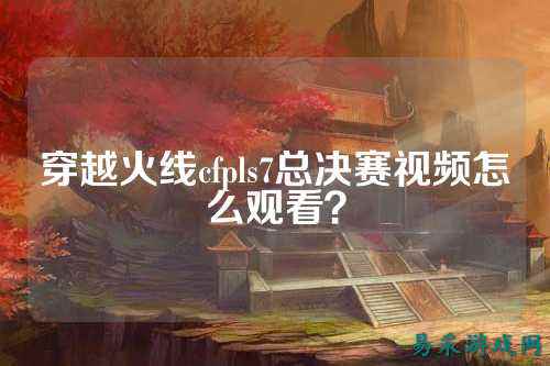 穿越火线cfpls7总决赛视频怎么观看？