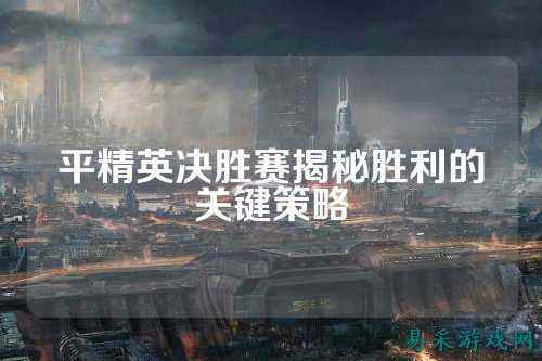 平精英决胜赛揭秘胜利的关键策略