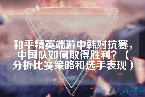和平精英端游中韩对抗赛，中国队如何取得胜利？（分析比赛策略和选手表现）