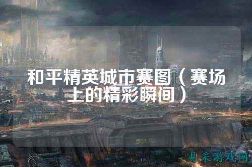和平精英城市赛图（赛场上的精彩瞬间）