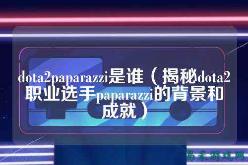 dota2paparazzi是谁（揭秘dota2职业选手paparazzi的背景和成就）