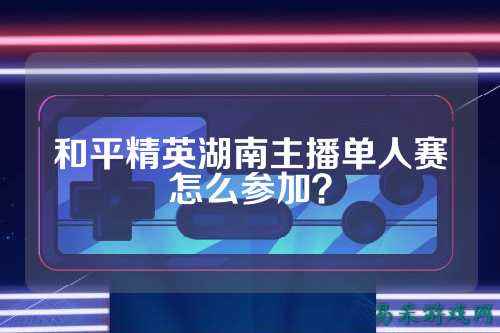 和平精英湖南主播单人赛怎么参加？