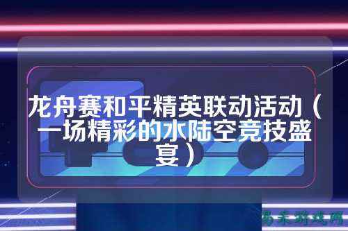 龙舟赛和平精英联动活动（一场精彩的水陆空竞技盛宴）