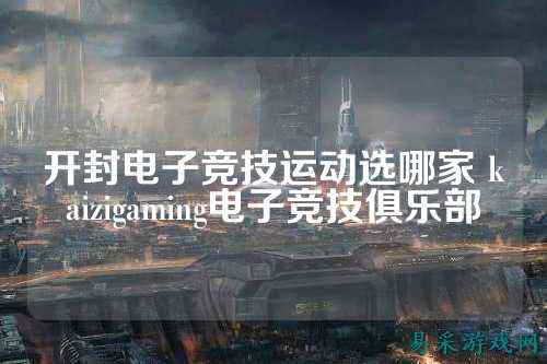 开封电子竞技运动选哪家 kaizigaming电子竞技俱乐部