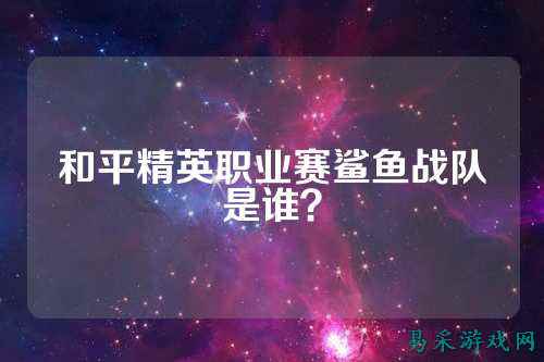 和平精英职业赛鲨鱼战队是谁？
