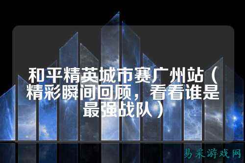 和平精英城市赛广州站（精彩瞬间回顾，看看谁是最强战队）