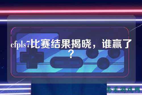 cfpls7比赛结果揭晓，谁赢了？