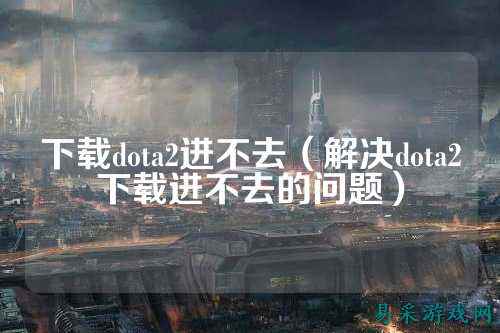 下载dota2进不去（解决dota2下载进不去的问题）