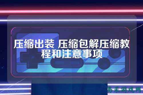 压缩出装 压缩包解压缩教程和注意事项