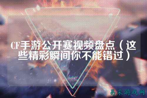 CF手游公开赛视频盘点（这些精彩瞬间你不能错过）
