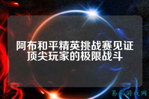 阿布和平精英挑战赛见证顶尖玩家的极限战斗