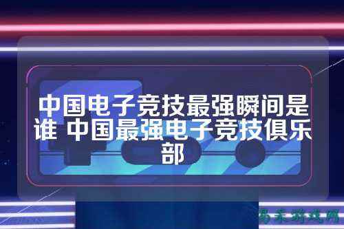 中国电子竞技最强瞬间是谁 中国最强电子竞技俱乐部
