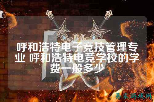 呼和浩特电子竞技管理专业 呼和浩特电竞学校的学费一般多少