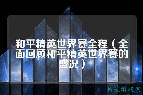 和平精英世界赛全程（全面回顾和平精英世界赛的盛况）