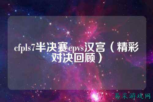 cfpls7半决赛epvs汉宫（精彩对决回顾）