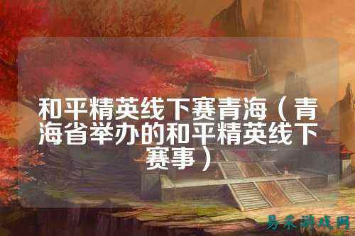 和平精英线下赛青海(青海省举办的和平精英线下赛事)