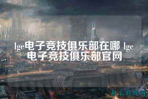 lge电子竞技俱乐部在哪 lge电子竞技俱乐部官网