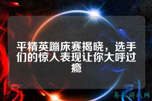 平精英蹦床赛揭晓,选手们的惊人表现让你大呼过瘾
