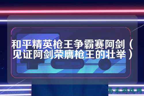 和平精英枪王争霸赛阿剑(见证阿剑荣膺枪王的壮举)