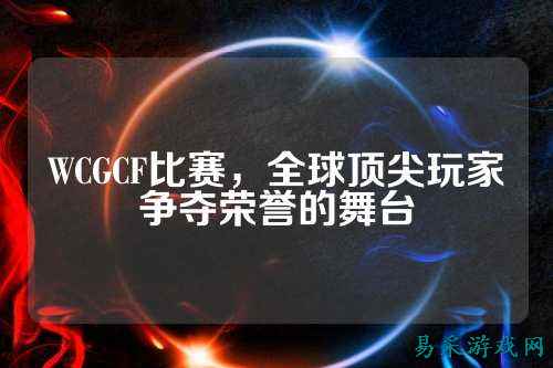 WCGCF比赛，全球顶尖玩家争夺荣誉的舞台