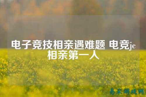电子竞技相亲遇难题 电竞jc相亲第一人