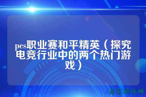 pes职业赛和平精英(探究电竞行业中的两个热门游戏)
