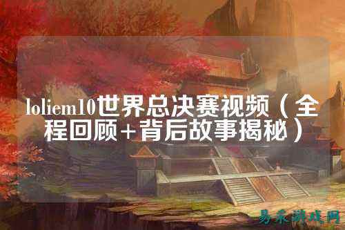 loliem10世界总决赛视频(全程回顾+背后故事揭秘)