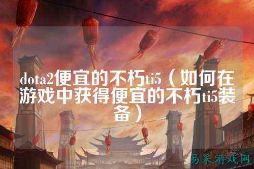 dota2便宜的不朽ti5（如何在游戏中获得便宜的不朽ti5装备）