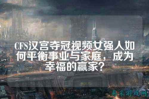 CFS汉宫夺冠视频女强人如何平衡事业与家庭，成为幸福的赢家？