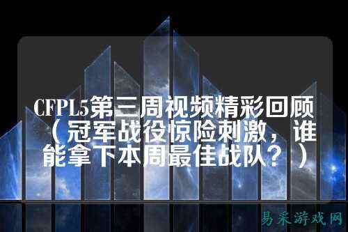 CFPL5第三周视频精彩回顾(冠军战役惊险刺激,谁能拿下本周最佳战队?)