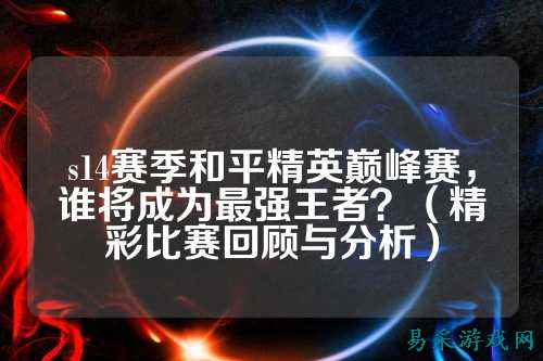 s14赛季和平精英巅峰赛,谁将成为最强王者?(精彩比赛回顾与分析)