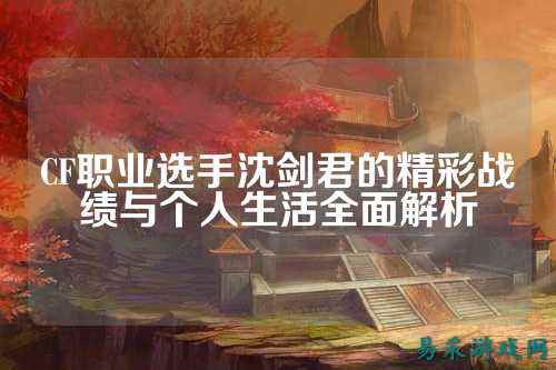 CF职业选手沈剑君的精彩战绩与个人生活全面解析