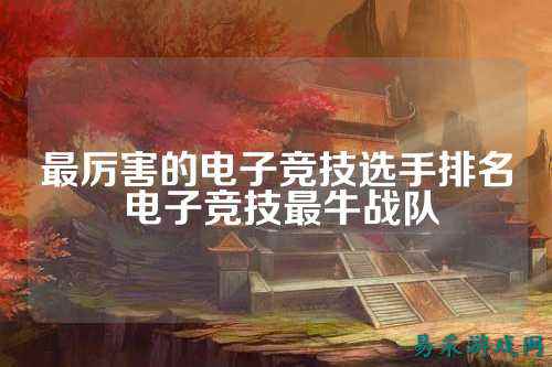 最厉害的电子竞技选手排名 电子竞技最牛战队