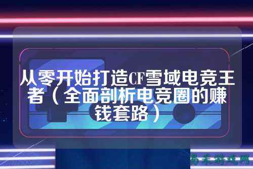 从零开始打造CF雪域电竞王者(全面剖析电竞圈的赚钱套路)